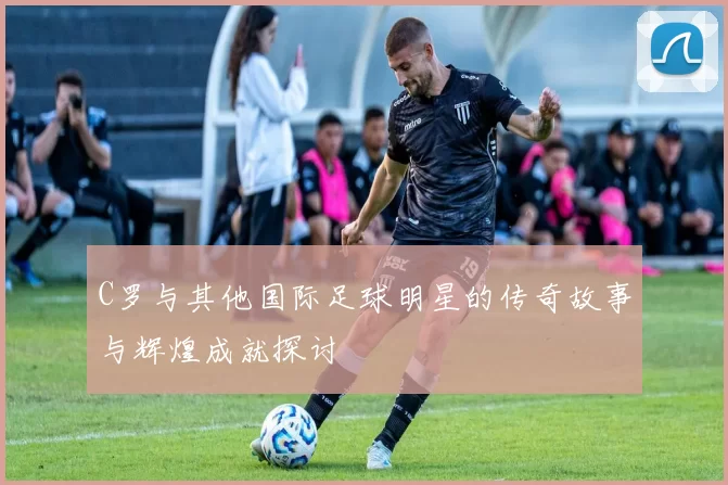 C罗与其他国际足球明星的传奇故事与辉煌成就探讨