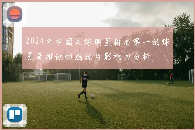 2024年中国足球明星排名第一的球员是谁他的成就与影响力分析
