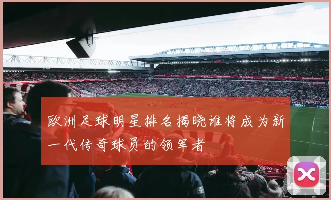欧洲足球明星排名揭晓谁将成为新一代传奇球员的领军者