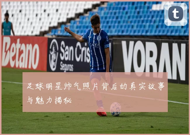足球明星帅气照片背后的真实故事与魅力揭秘