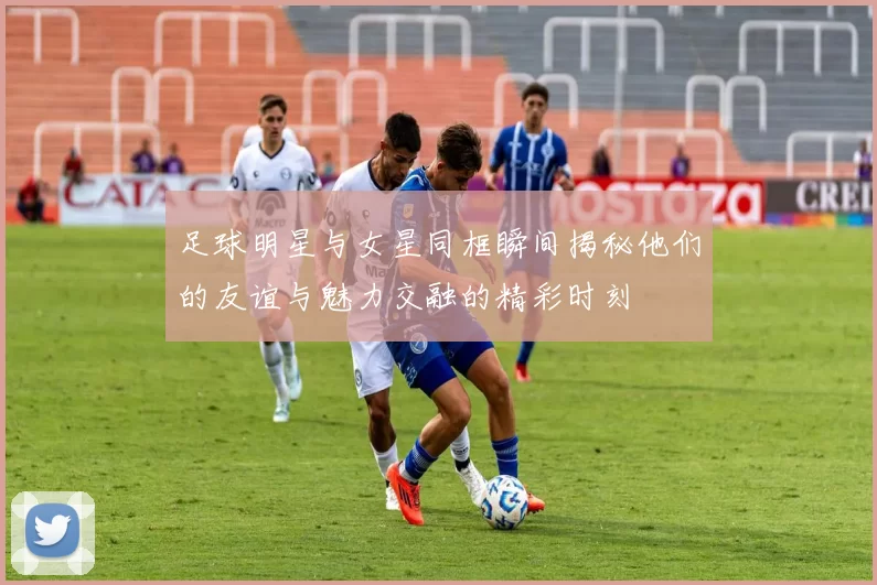 足球明星与女星同框瞬间揭秘他们的友谊与魅力交融的精彩时刻