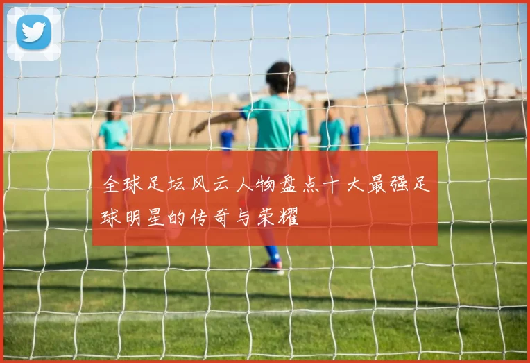 全球足坛风云人物盘点十大最强足球明星的传奇与荣耀