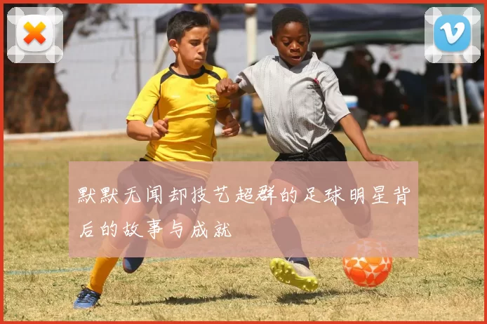 默默无闻却技艺超群的足球明星背后的故事与成就