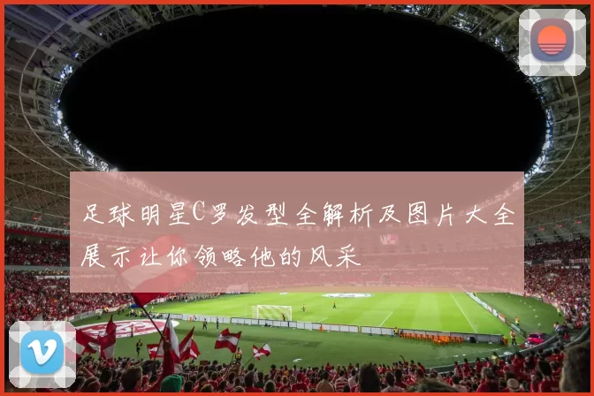 足球明星C罗发型全解析及图片大全展示让你领略他的风采