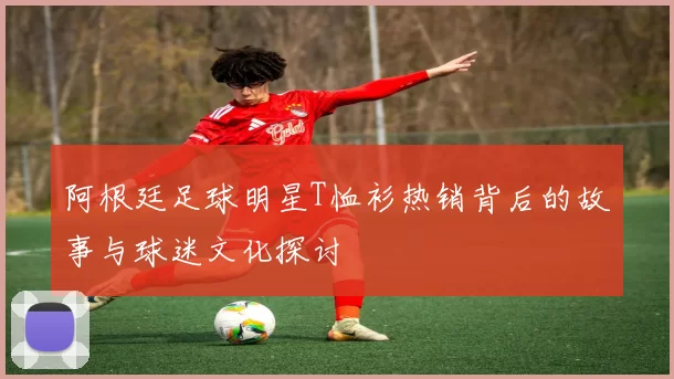 阿根廷足球明星T恤衫热销背后的故事与球迷文化探讨