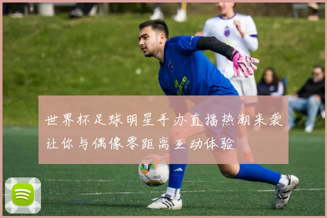 世界杯足球明星手办直播热潮来袭让你与偶像零距离互动体验