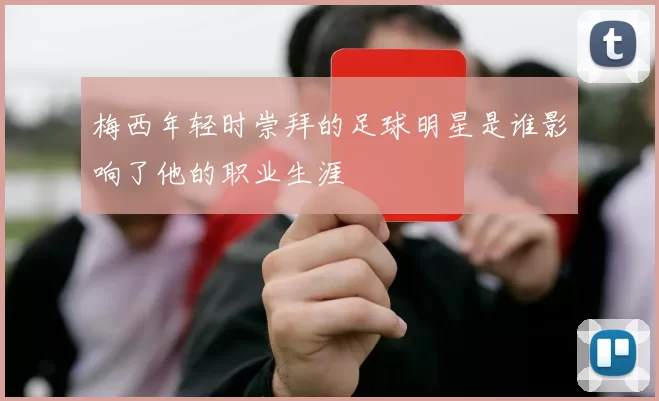梅西年轻时崇拜的足球明星是谁影响了他的职业生涯