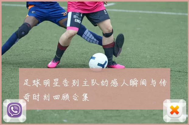 足球明星告别主队的感人瞬间与传奇时刻回顾合集