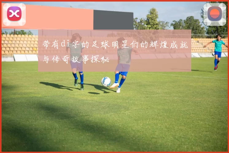 带有di字的足球明星们的辉煌成就与传奇故事探秘