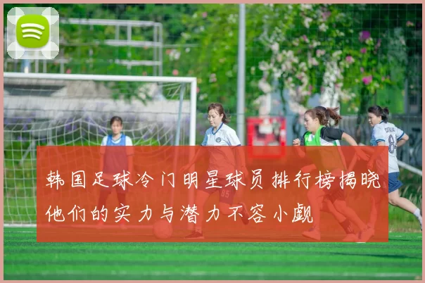 韩国足球冷门明星球员排行榜揭晓他们的实力与潜力不容小觑