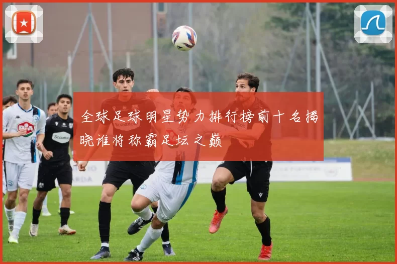 全球足球明星势力排行榜前十名揭晓谁将称霸足坛之巅