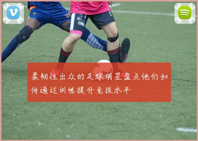 柔韧性出众的足球明星盘点他们如何通过训练提升竞技水平