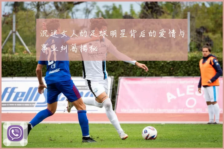 沉迷女人的足球明星背后的爱情与事业纠葛揭秘