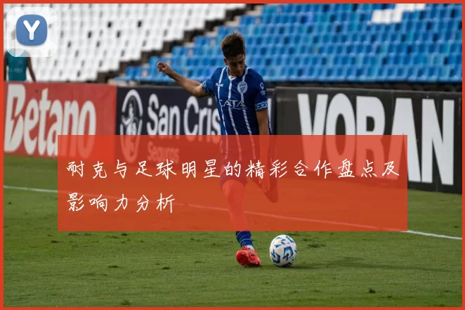 耐克与足球明星的精彩合作盘点及影响力分析