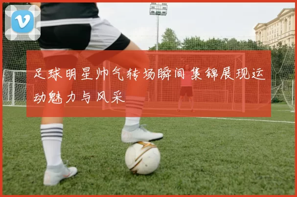 足球明星帅气转场瞬间集锦展现运动魅力与风采