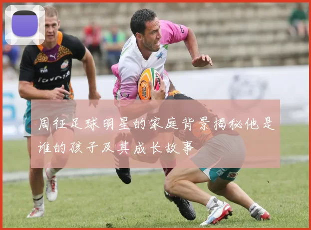 周征足球明星的家庭背景揭秘他是谁的孩子及其成长故事