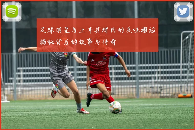 足球明星与土耳其烤肉的美味邂逅揭秘背后的故事与传奇