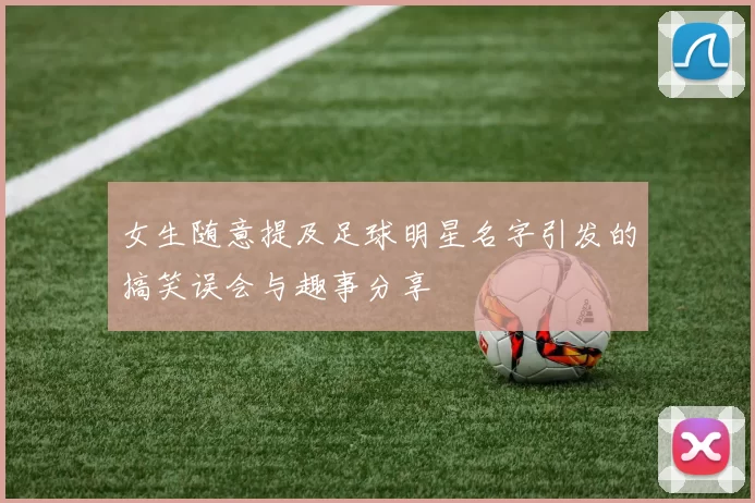 女生随意提及足球明星名字引发的搞笑误会与趣事分享