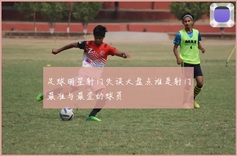足球明星射门失误大盘点谁是射门最准与最歪的球员