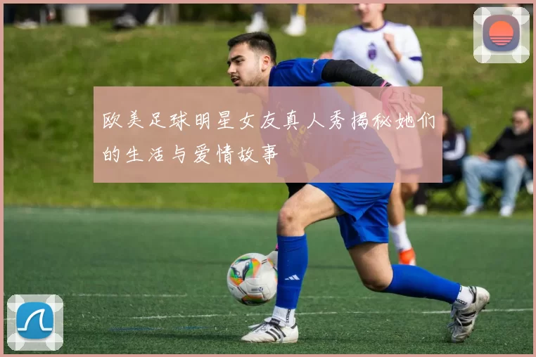 欧美足球明星女友真人秀揭秘她们的生活与爱情故事