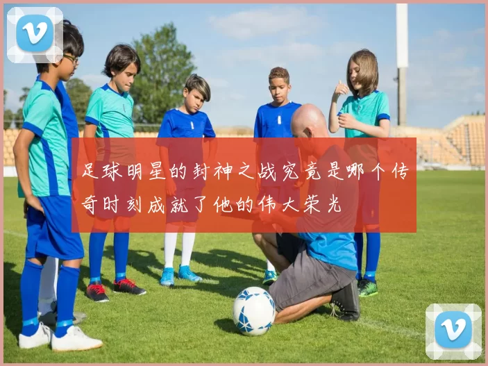 足球明星的封神之战究竟是哪个传奇时刻成就了他的伟大荣光