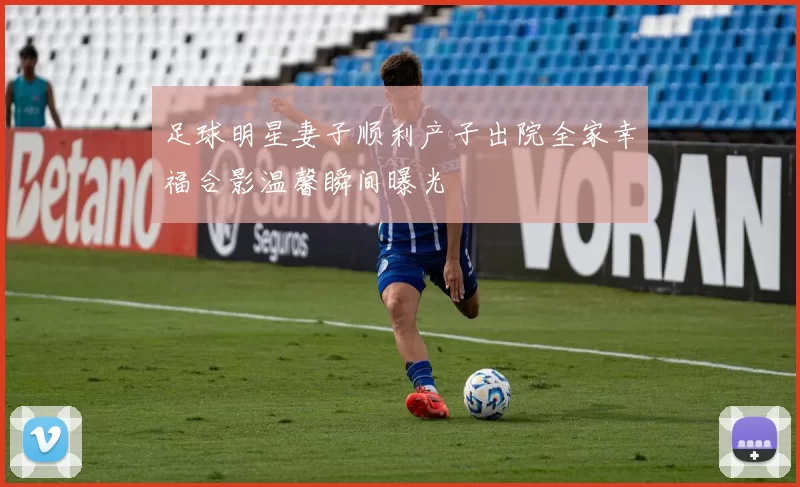 足球明星妻子顺利产子出院全家幸福合影温馨瞬间曝光