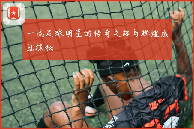 一流足球明星的传奇之路与辉煌成就探秘