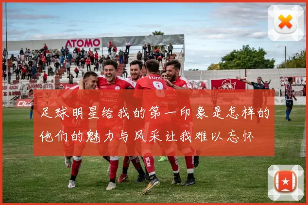 足球明星给我的第一印象是怎样的他们的魅力与风采让我难以忘怀