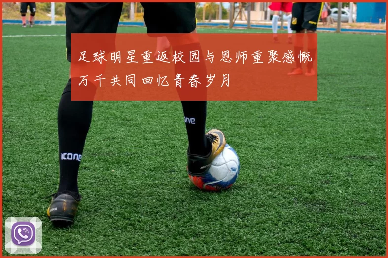足球明星重返校园与恩师重聚感慨万千共同回忆青春岁月