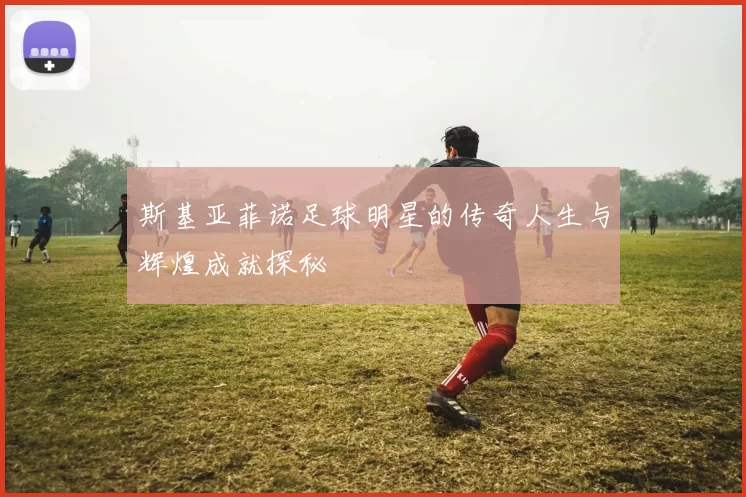 斯基亚菲诺足球明星的传奇人生与辉煌成就探秘