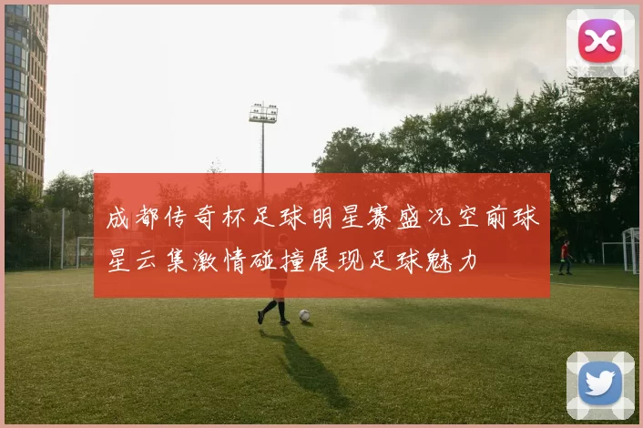 成都传奇杯足球明星赛盛况空前球星云集激情碰撞展现足球魅力