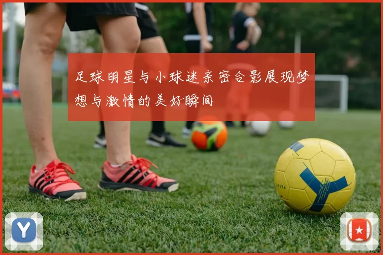 足球明星与小球迷亲密合影展现梦想与激情的美好瞬间