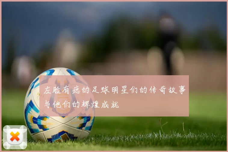 左脸有痣的足球明星们的传奇故事与他们的辉煌成就