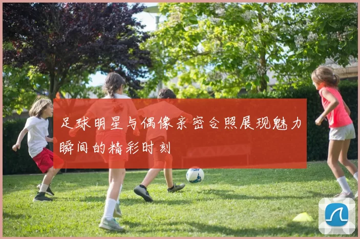 足球明星与偶像亲密合照展现魅力瞬间的精彩时刻
