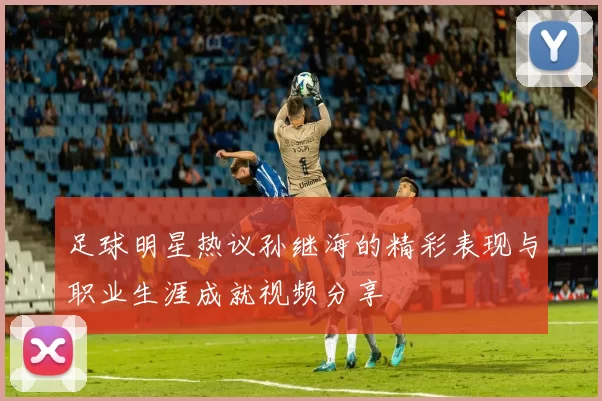 足球明星热议孙继海的精彩表现与职业生涯成就视频分享