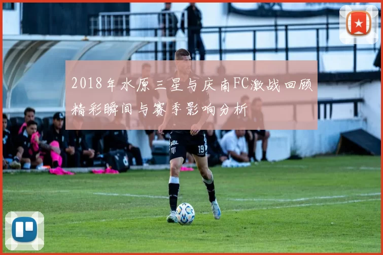 2018年水原三星与庆南FC激战回顾精彩瞬间与赛季影响分析