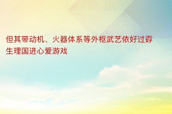 但其带动机、火器体系等外枢武艺依好过孬生理国进心爱游戏