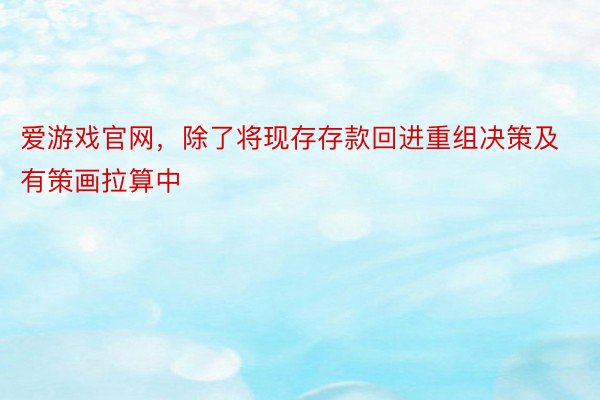 爱游戏官网，除了将现存存款回进重组决策及有策画拉算中