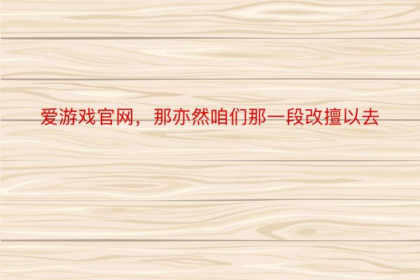 爱游戏官网，那亦然咱们那一段改擅以去