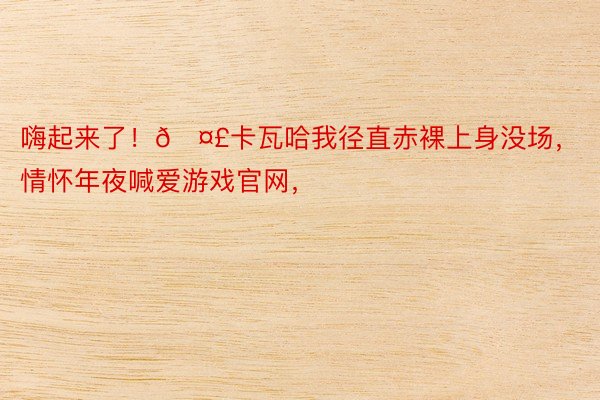 嗨起来了！🤣卡瓦哈我径直赤裸上身没场，情怀年夜喊爱游戏官网，<a href=