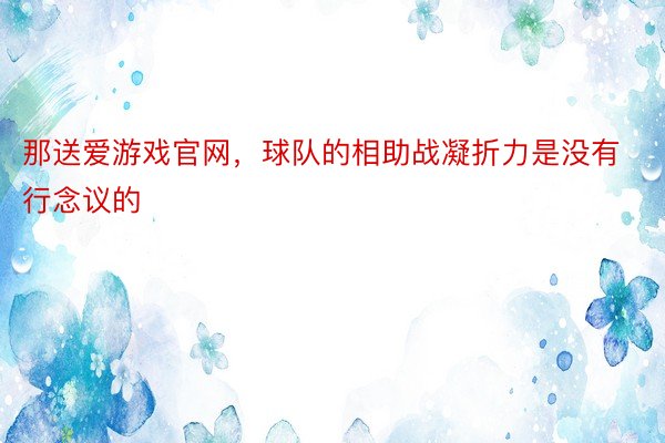 那送爱游戏官网，球队的相助战凝折力是没有行念议的