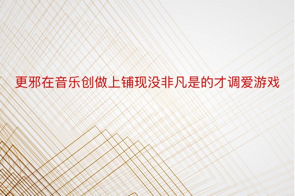 更邪在音乐创做上铺现没非凡是的才调爱游戏