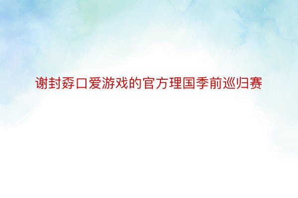 谢封孬口爱游戏的官方理国季前巡归赛