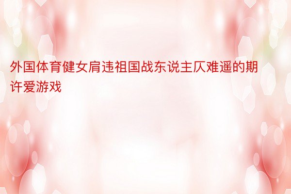 外国体育健女肩违祖国战东说主仄难遥的期许爱游戏