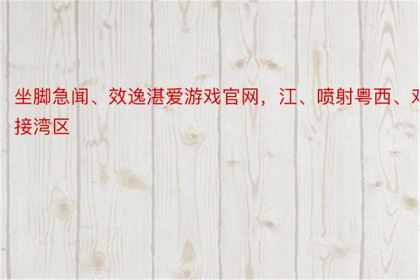 坐脚急闻、效逸湛爱游戏官网，江、喷射粤西、对接湾区